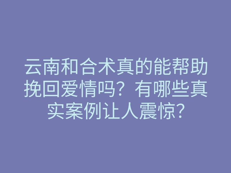 云南和合术真的能帮助挽回爱情吗？有哪些真实案例让人震惊？