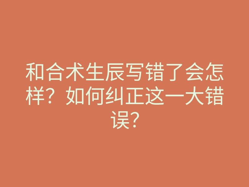 和合术生辰写错了会怎样?如何纠正这一大错误?