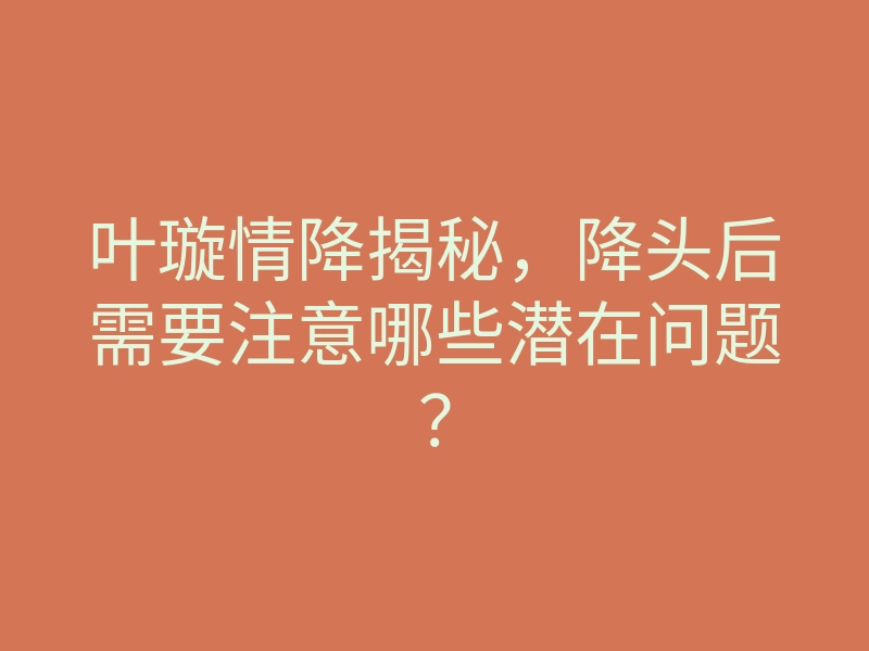 叶璇情降揭秘，降头后需要注意哪些潜在问题？