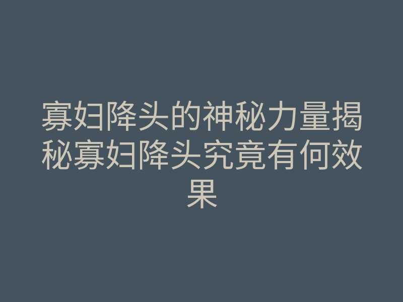 寡妇降头的神秘力量揭秘寡妇降头究竟有何效果