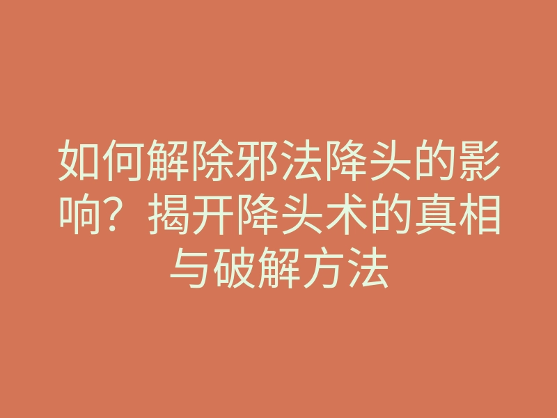 如何解除邪法降头的影响?揭开降头术的真相与破解方法