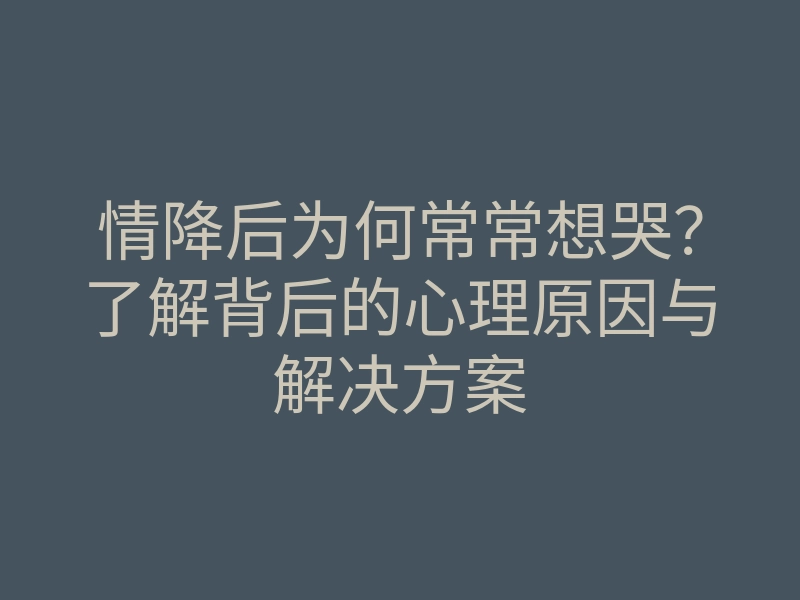 情降后为何常常想哭?了解背后的心理原因与解决方案