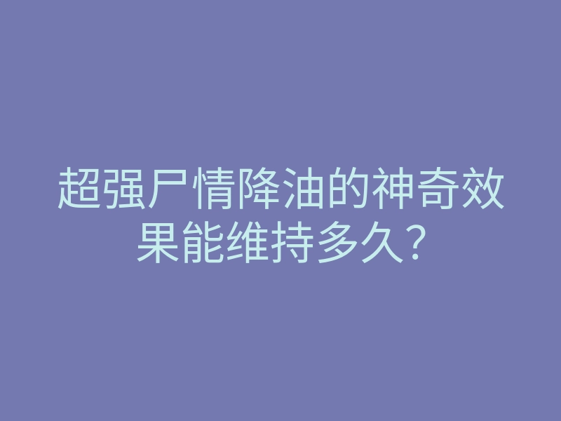超强尸情降油的神奇效果能维持多久?