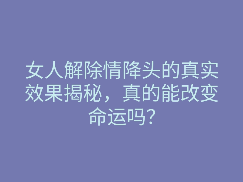 女人解除情降头的真实效果揭秘,真的能改变命运吗?