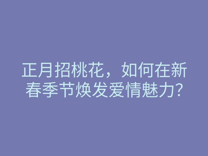正月招桃花,如何在新春季节焕发爱情魅力?