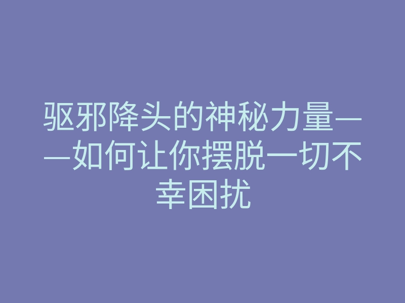 驱邪降头的神秘力量——如何让你摆脱一切不幸困扰
