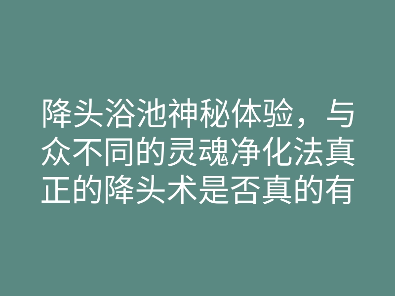 降头浴池神秘体验，与众不同的灵魂净化法真正的降头术是否真的有效