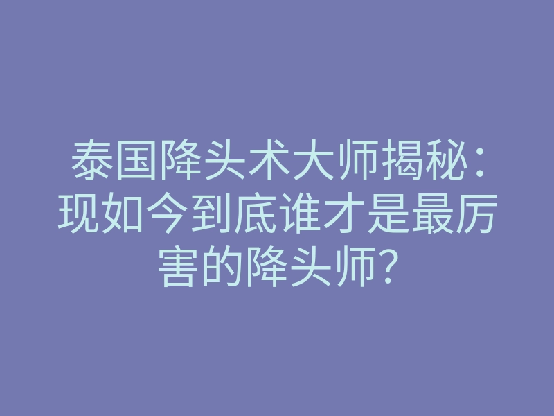 泰国降头术大师揭秘:现如今到底谁才是最厉害的降头师?