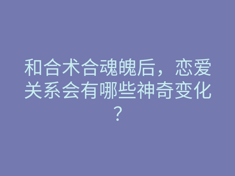 和合术合魂魄后,恋爱关系会有哪些神奇变化?