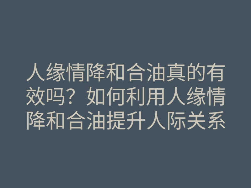 人缘情降和合油真的有效吗?如何利用人缘情降和合油提升人际关系与感情契合?