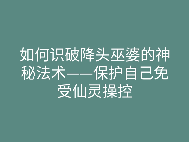 如何识破降头巫婆的神秘法术——保护自己免受仙灵操控
