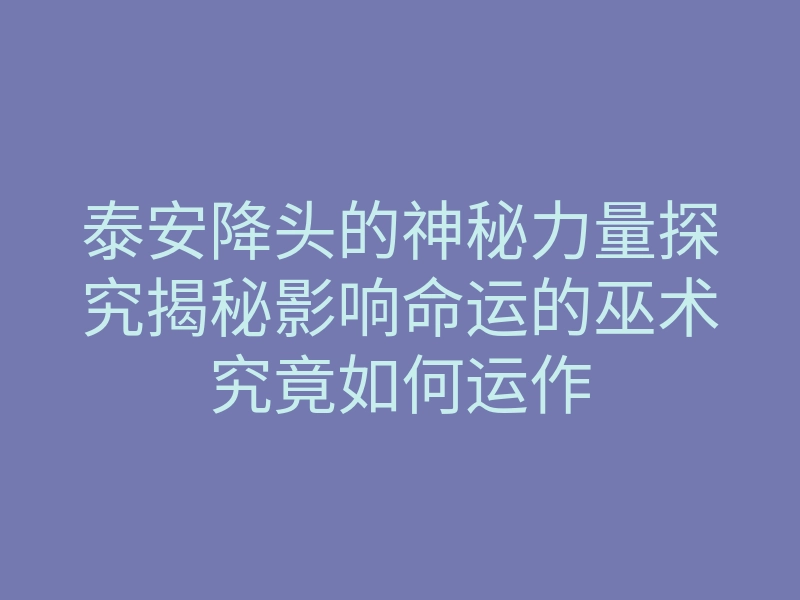 泰安降头的神秘力量探究揭秘影响命运的巫术究竟如何运作