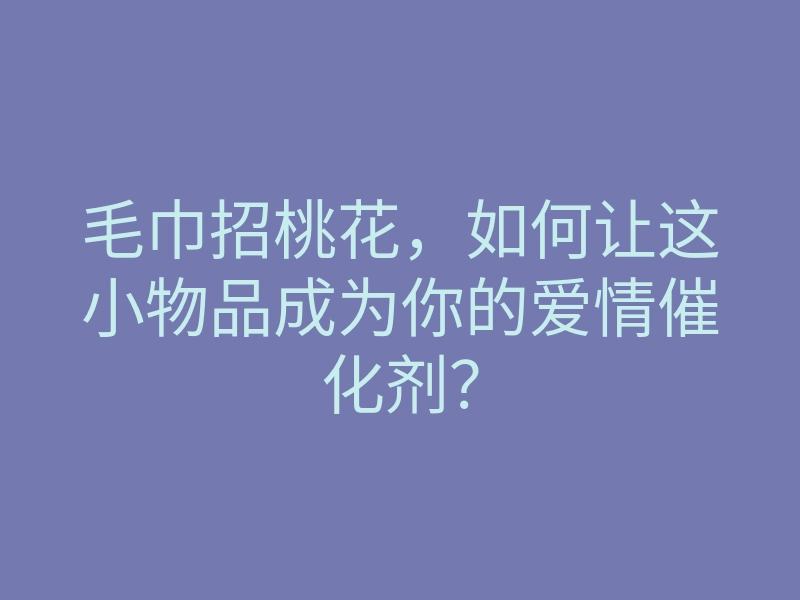 毛巾招桃花,如何让这小物品成为你的爱情催化剂?