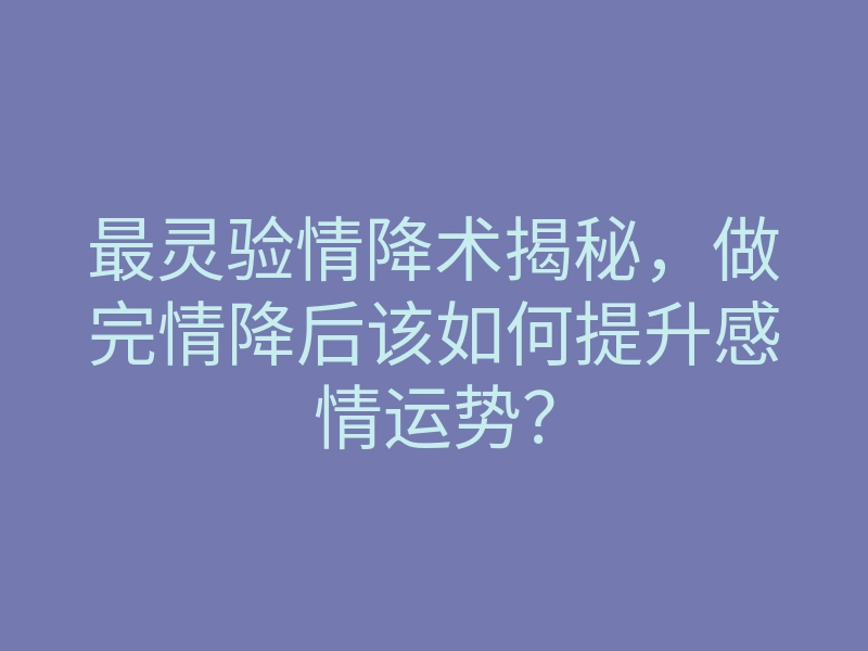 最灵验情降术揭秘,做完情降后该如何提升感情运势?