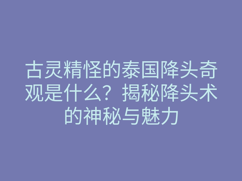 古灵精怪的泰国降头奇观是什么？揭秘降头术的神秘与魅力