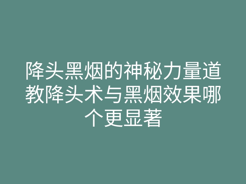 降头黑烟的神秘力量道教降头术与黑烟效果哪个更显著