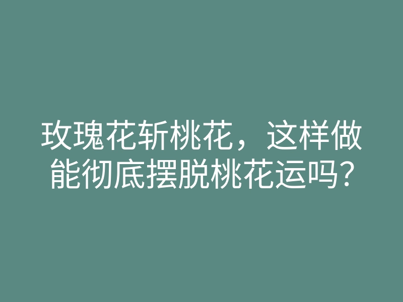 玫瑰花斩桃花,这样做能彻底摆脱桃花运吗?
