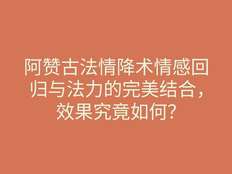 阿赞古法情降术情感回归与法力的完美结合,效果究竟如何?
