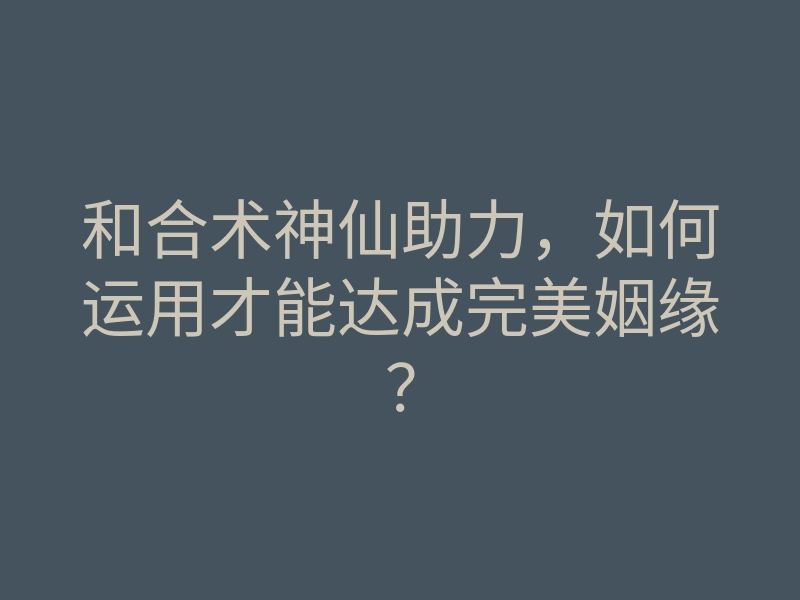 和合术神仙助力,如何运用才能达成完美姻缘?