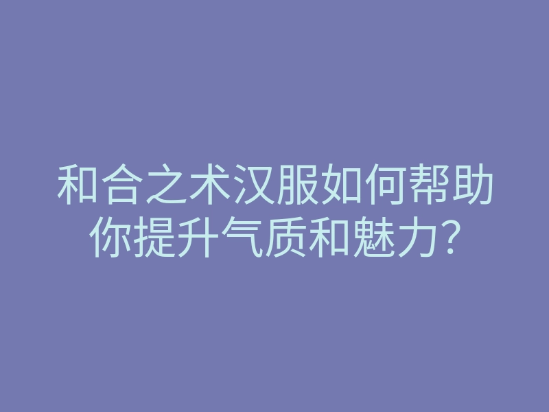 和合之术汉服如何帮助你提升气质和魅力?