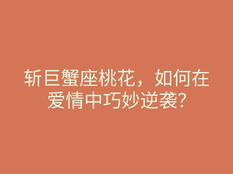 斩巨蟹座桃花,如何在爱情中巧妙逆袭?
