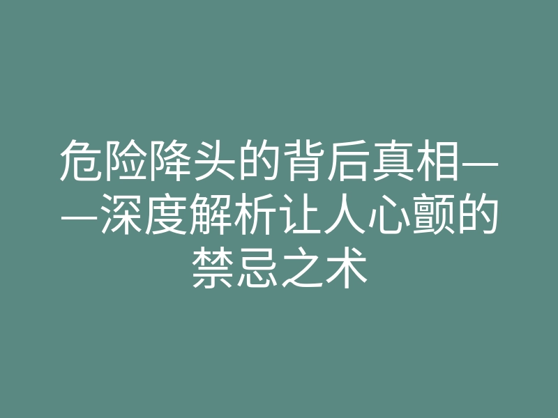 危险降头的背后真相——深度解析让人心颤的禁忌之术