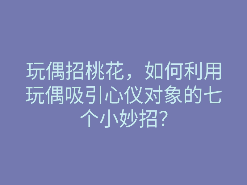 玩偶招桃花,如何利用玩偶吸引心仪对象的七个小妙招?