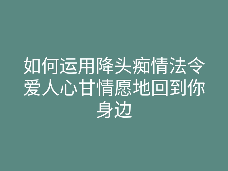 如何运用降头痴情法令爱人心甘情愿地回到你身边