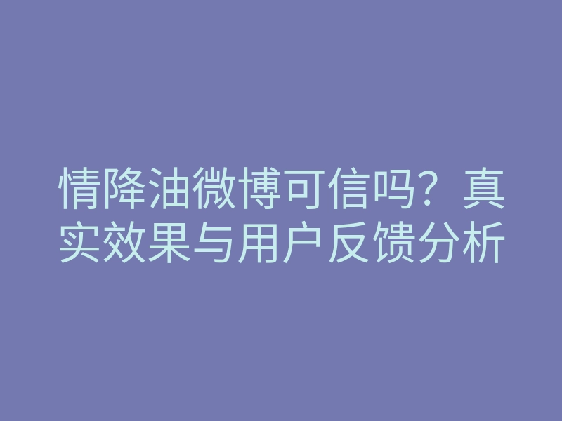 情降油微博可信吗?真实效果与用户反馈分析