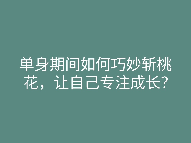 单身期间如何巧妙斩桃花,让自己专注成长?