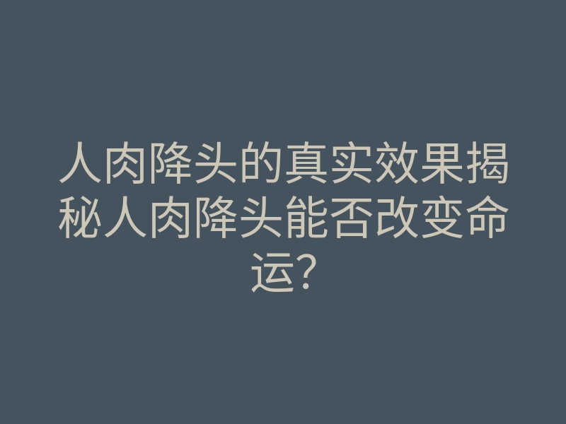 人肉降头的真实效果揭秘人肉降头能否改变命运?