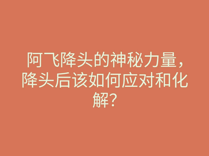 阿飞降头的神秘力量,降头后该如何应对和化解?