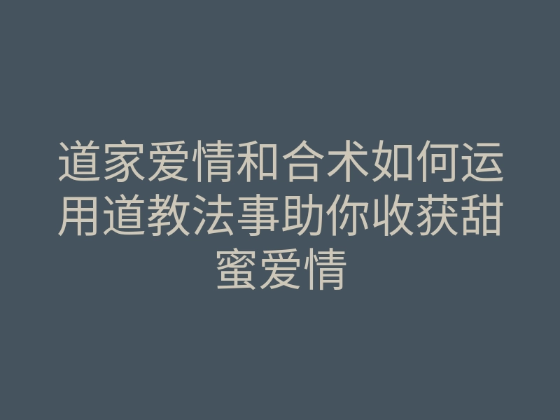 道家爱情和合术如何运用道教法事助你收获甜蜜爱情