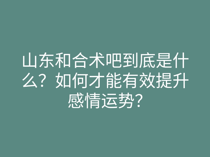 山东和合术吧到底是什么？如何才能有效提升感情运势？