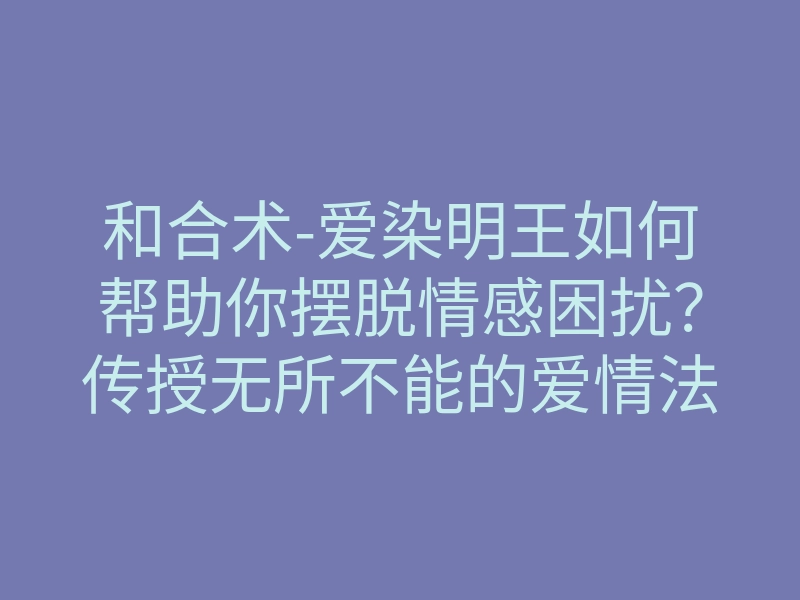 和合术-爱染明王如何帮助你摆脱情感困扰？传授无所不能的爱情法门！