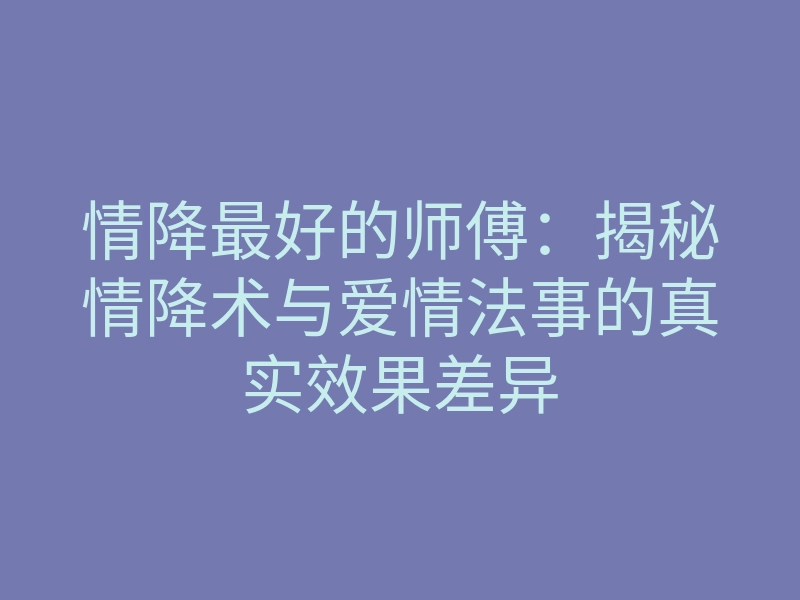 情降最好的师傅:揭秘情降术与爱情法事的真实效果差异