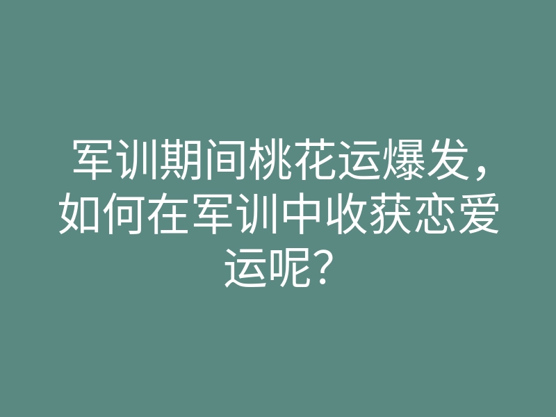 军训期间桃花运爆发,如何在军训中收获恋爱运呢?