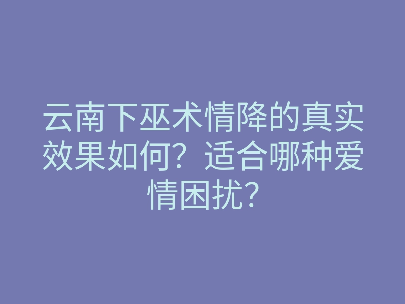 云南下巫术情降的真实效果如何?适合哪种爱情困扰?