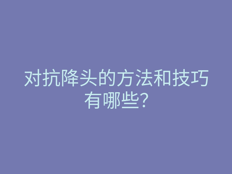 对抗降头的方法和技巧有哪些？