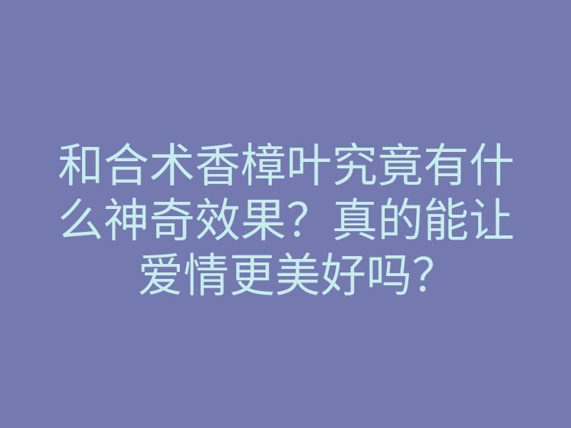 和合术香樟叶究竟有什么神奇效果？真的能让爱情更美好吗？