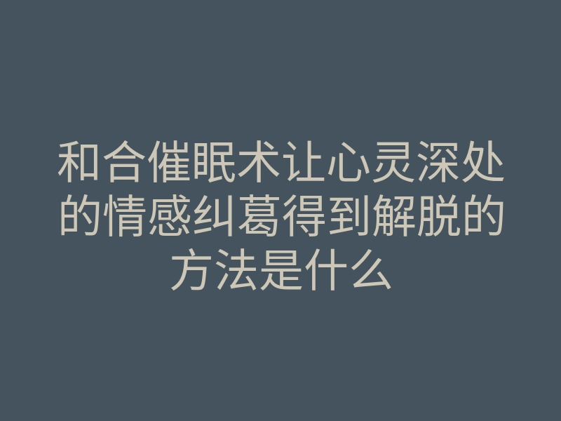 和合催眠术让心灵深处的情感纠葛得到解脱的方法是什么