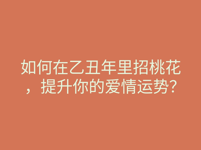 如何在乙丑年里招桃花,提升你的爱情运势?