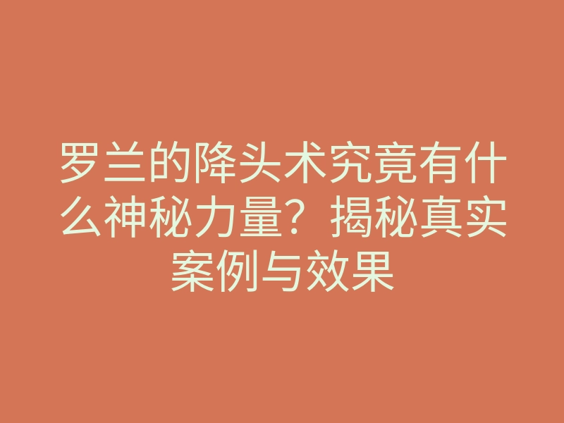罗兰的降头术究竟有什么神秘力量?揭秘真实案例与效果
