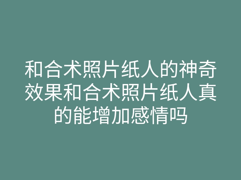 和合术照片纸人的神奇效果和合术照片纸人真的能增加感情吗