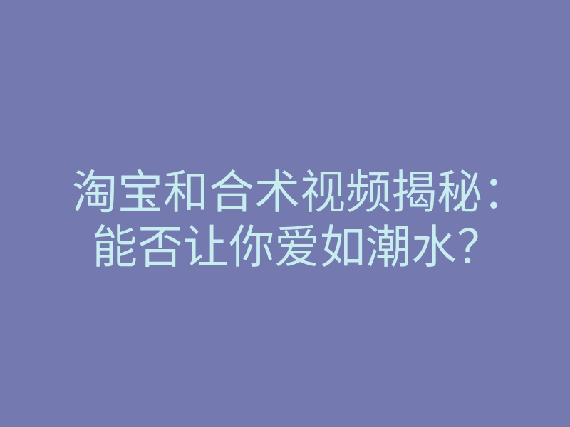 淘宝和合术视频揭秘:能否让你爱如潮水?