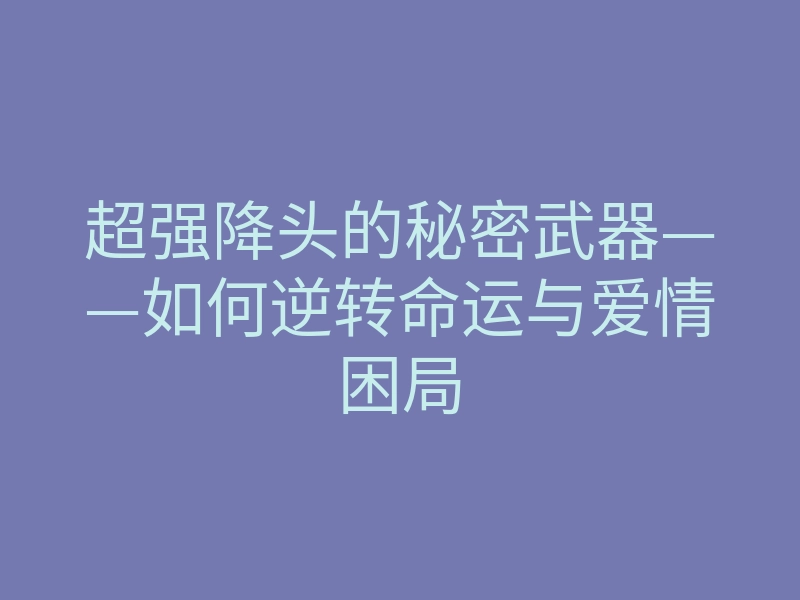 超强降头的秘密武器——如何逆转命运与爱情困局