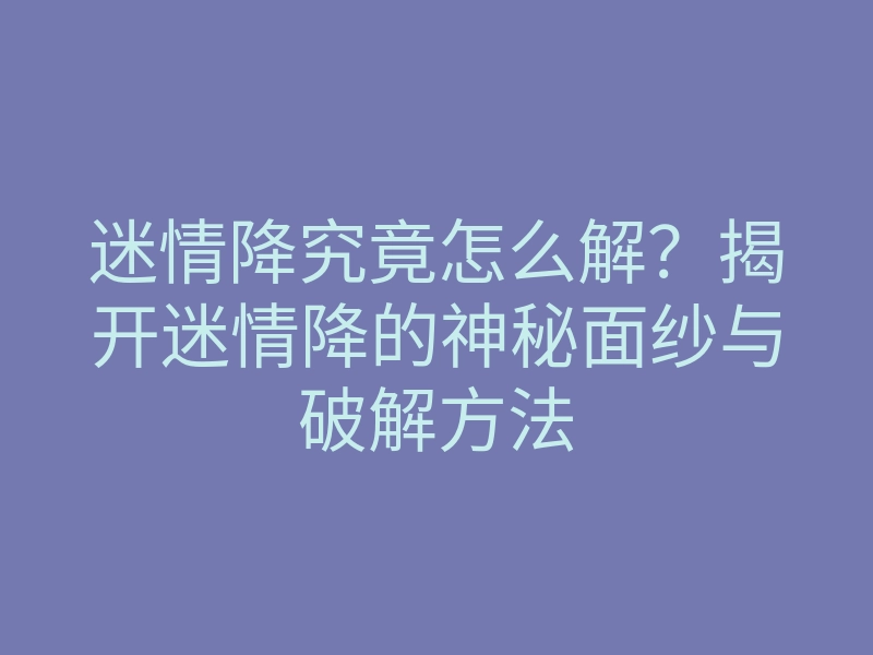 迷情降究竟怎么解?揭开迷情降的神秘面纱与破解方法