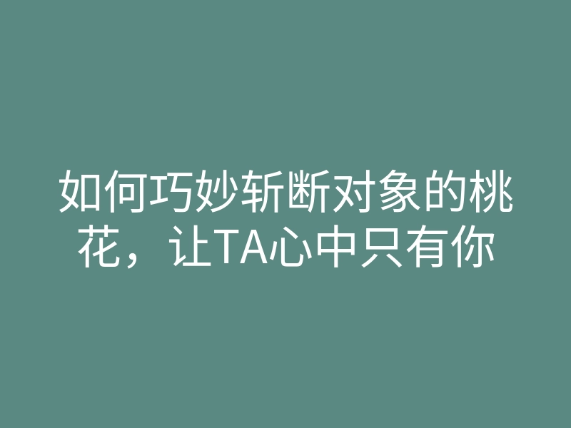 如何巧妙斩断对象的桃花,让TA心中只有你
