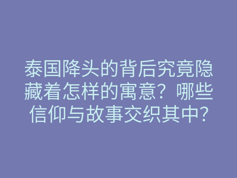 泰国降头的背后究竟隐藏着怎样的寓意?哪些信仰与故事交织其中?