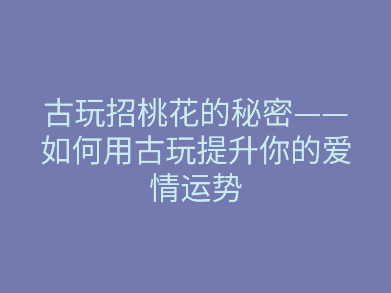 古玩招桃花的秘密——如何用古玩提升你的爱情运势